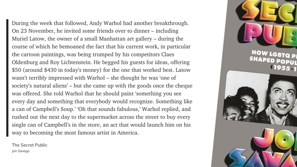 “During the week that followed, Andy Warhol had another breakthrough. On 23 November, he invited some friends over to dinner — including Muriel Latow, the owner of a small Manhattan art gallery — during the course of which he bemoaned the fact that his current work, in particular the cartoon paintings, was being trumped by his competitors Claes Oldenburg and Roy Lichtenstein. He begged his guests for ideas, offering $50 (around $430 in today's money) for the one that worked best. Latow wasn't terribly impressed with Warhol — she thought he was 'one of society's natural aliens' — but she came up with the goods once the cheque was offered. She told Warhol that he should paint 'something you see every day and something that everybody would recognize. Something like a can of Campbell's Soup? 'Oh that sounds fabulous,' Warhol replied, and rushed out the next day to the supermarket across the street to buy every single can of Campbell's in the store, an act that would launch him on his way to becoming the most famous artist in America.” — Jon Savage, The Secret Public