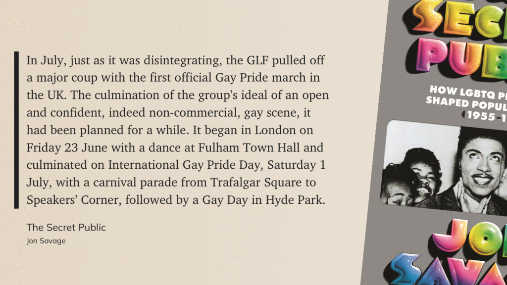 “In July, just as it was disintegrating, the GLF pulled off a major coup with the first official Gay Pride march in the UK. The culmination of the group's ideal of an open and confident, indeed non-commercial, gay scene, it had been planned for a while. It began in London on Friday 23 June with a dance at Fulham Town Hall and culminated on International Gay Pride Day, Saturday 1 July, with a carnival parade from Trafalgar Square to Speakers' Corner, followed by a Gay Day in Hyde Park.” — from The Secret Public by Jon Savage