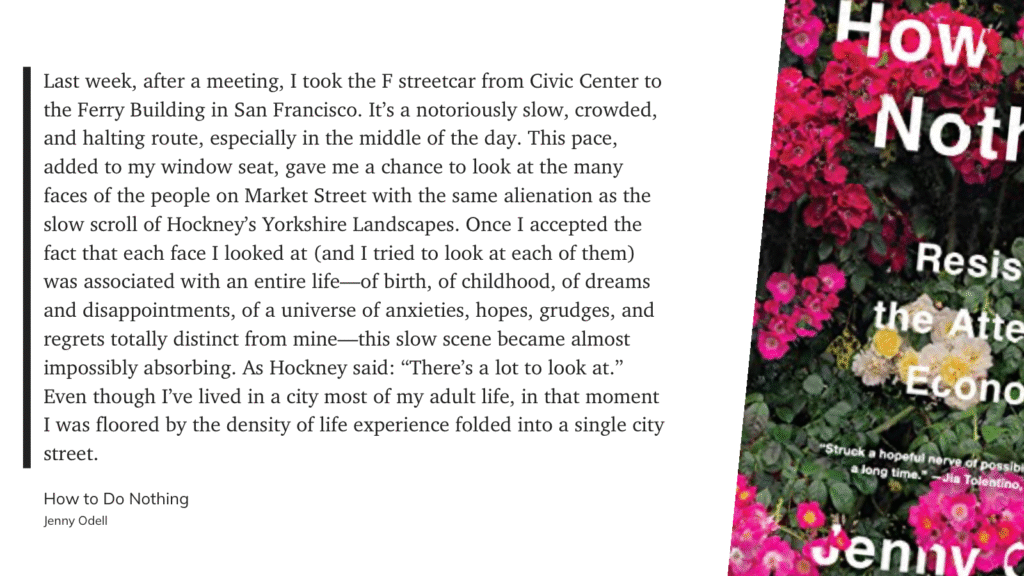 “Last week, after a meeting, I took the F streetcar from Civic Center to the Ferry Building in San Francisco. It's a notoriously slow, crowded, and halting route, especially in the middle of the day. This pace, added to my window seat, gave me a chance to look at the many faces of the people on Market Street with the same alienation as the slow scroll of Hockney's Yorkshire Landscapes. Once I accepted the fact that each face I looked at (and I tried to look at each of them) was associated with an entire life—of birth, of childhood, of dreams and disappointments, of a universe of anxieties, hopes, grudges, and regrets totally distinct from mine—this slow scene became almost impossibly absorbing. As Hockney said: "There's a lot to look at." Even though I've lived in a city most of my adult life, in that moment I was floored by the density of life experience folded into a single city street.” — Jenny Odell, How to Do Nothing